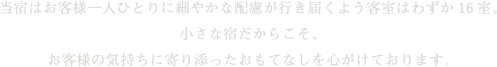 当宿はお客様一人ひとりに細やかな配慮が行き届くよう客室はわずか16室。小さな宿だからこそ、お客様の気持ちに寄り添ったおもてなしを心がけております。