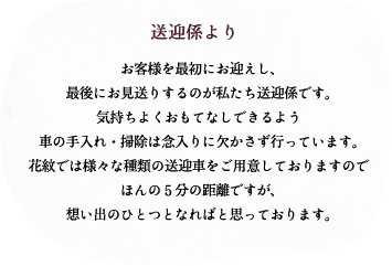 送迎係より/お客様を最初にお迎えし、最後にお見送りするのが私たち送迎係です。気持ちよくおもてなしできるよう車の手入れ・掃除は念入りに欠かさず行っています。花紋では様々な種類の送迎車をご用意しておりますのでほんの5分の距離ですが、想い出のひとつとなればと思っております。