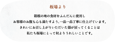 板場より/箱根の地の食材をふんだんに使用しお客様のお腹も心も満たすよう、一品一品丁寧に仕上げています。きれいにお召し上がりいただいた器が戻ってくる
ことは私たち板場にとって何よりうれしいことです。