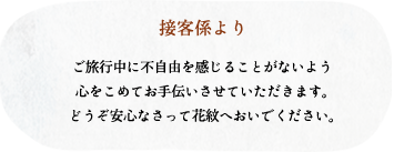 接客係より/ご旅行中に不自由を感じることがないよう心をこめてお手伝いさせていただきます。どうぞ安心なさって花紋へおいでください。