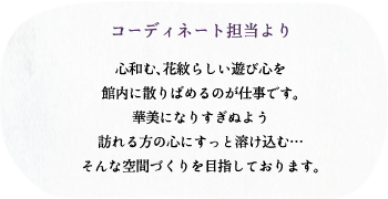 コーディネート担当より/心和む、花紋らしい遊び心を館内に散りばめるのが仕事です。華美になりすぎぬよう訪れる方の心にすっと溶け込む…そんな空間づくりを目指しております。