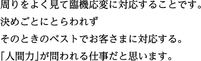 周りをよく見て臨機応変に対応することです。決めごとにとらわれずそのときのベストでお客さまに対応する。「人間力」が問われる仕事だと思います。