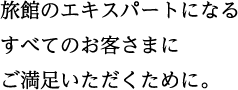 旅館のエキスパートになるすべてのお客さまにご満足いただくために。