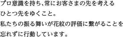 プロ意識を持ち、常にお客さまの先を考えるひとつ先をゆくこと。私たちの振る舞いが花紋の評価に繋がることを忘れずに行動しています。