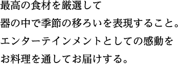 最高の食材を厳選して 器の中で季節の移ろいを表現すること。 エンターテインメントとしての感動を お料理を通してお届けする。