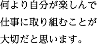 何より自分が楽しんで 仕事に取り組むことが 大切だと思います。