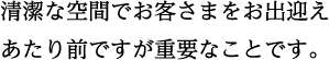 清潔な空間でお客さまをお出迎え あたり前ですが重要なことです。