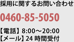 採用に関するお問い合わせ 0460-85-5050【電話】8:00〜20:00【メール】24時間受付