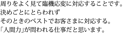 周りをよく見て臨機応変に対応することです。 決めごとにとらわれず そのときのベストでお客さまに対応する。 「人間力」が問われる仕事だと思います。