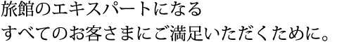 旅館のエキスパートになるすべてのお客さまにご満足いただくために。