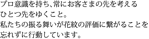 プロ意識を持ち、常にお客さまの先を考えるひとつ先をゆくこと。私たちの振る舞いが花紋の評価に繋がることを忘れずに行動しています。