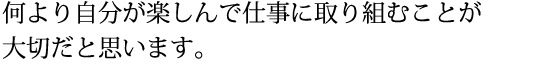 何より自分が楽しんで仕事に取り組むことが大切だと思います。