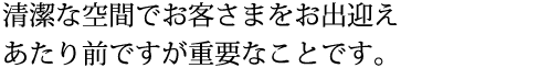 清潔な空間でお客さまをお出迎えあたり前ですが重要なことです。