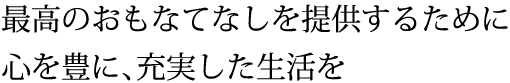 最高のおもなてなしを提供するために 心を豊に、充実した生活を