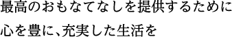 最高のおもなてなしを提供するために心を豊に、充実した生活を