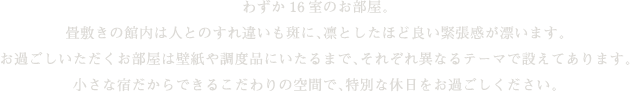 わずか16室のお部屋。畳敷きの館内は人とのすれ違いも斑に、凛としたほど良い緊張感が漂います。お過ごしいただくお部屋は壁紙や調度品にいたるまで、それぞれ異なるテーマで設えてあります。小さな宿だからできるこだわりの空間で、特別な休日をお過ごしください。