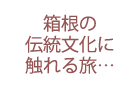 箱根の伝統文化に触れる旅…